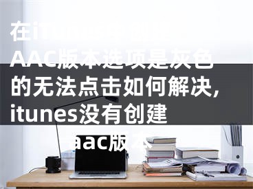 在iTunes中創(chuàng)建AAC版本選項(xiàng)是灰色的無(wú)法點(diǎn)擊如何解決,itunes沒(méi)有創(chuàng)建aac版本