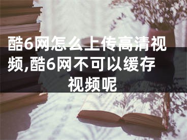 酷6網(wǎng)怎么上傳高清視頻,酷6網(wǎng)不可以緩存視頻呢