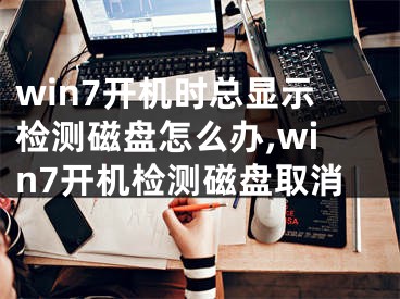 win7開機時總顯示檢測磁盤怎么辦,win7開機檢測磁盤取消