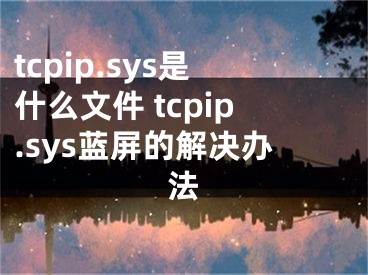 tcpip.sys是什么文件 tcpip.sys藍(lán)屏的解決辦法