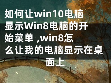 如何讓win10電腦顯示W(wǎng)in8電腦的開始菜單 ,win8怎么讓我的電腦顯示在桌面上