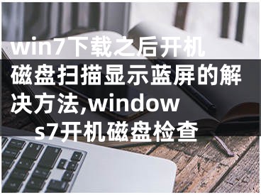 win7下載之后開(kāi)機(jī)磁盤(pán)掃描顯示藍(lán)屏的解決方法,windows7開(kāi)機(jī)磁盤(pán)檢查