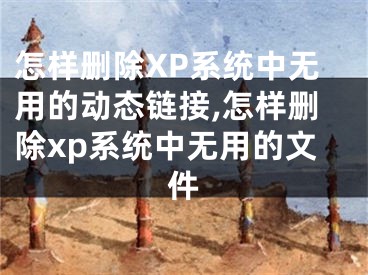 怎樣刪除XP系統(tǒng)中無用的動態(tài)鏈接,怎樣刪除xp系統(tǒng)中無用的文件