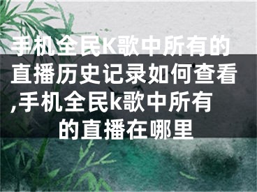 手機全民K歌中所有的直播歷史記錄如何查看,手機全民k歌中所有的直播在哪里