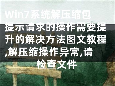 Win7系統(tǒng)解壓縮包提示請(qǐng)求的操作需要提升的解決方法圖文教程,解壓縮操作異常,請(qǐng)檢查文件