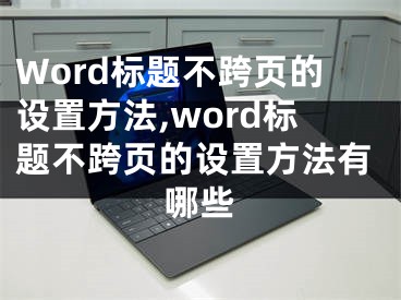 Word標(biāo)題不跨頁的設(shè)置方法,word標(biāo)題不跨頁的設(shè)置方法有哪些