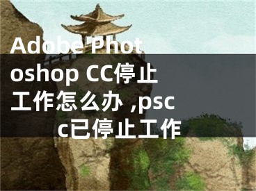 Adobe Photoshop CC停止工作怎么辦 ,pscc已停止工作