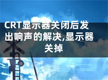 CRT顯示器關(guān)閉后發(fā)出響聲的解決,顯示器關(guān)掉