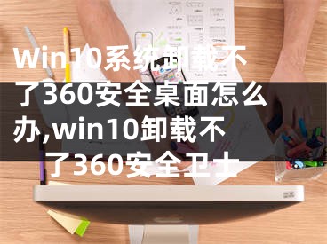 Win10系統(tǒng)卸載不了360安全桌面怎么辦,win10卸載不了360安全衛(wèi)士