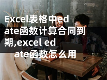 Excel表格中edate函數(shù)計算合同到期,excel edate函數(shù)怎么用