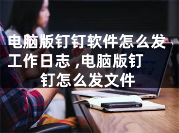 電腦版釘釘軟件怎么發(fā)工作日志 ,電腦版釘釘怎么發(fā)文件