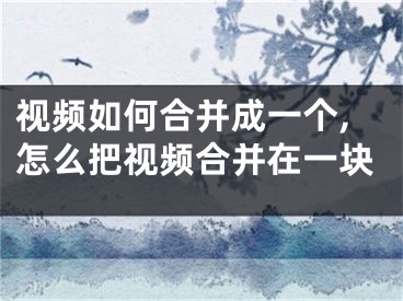 視頻如何合并成一個,怎么把視頻合并在一塊