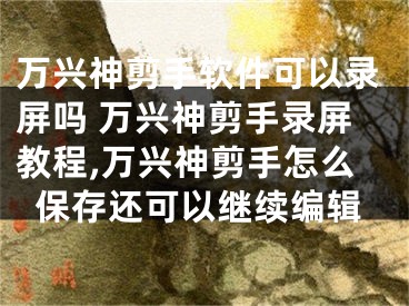 萬(wàn)興神剪手軟件可以錄屏嗎 萬(wàn)興神剪手錄屏教程,萬(wàn)興神剪手怎么保存還可以繼續(xù)編輯