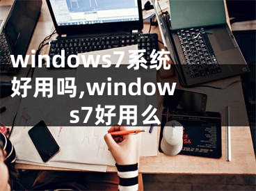 windows7系統(tǒng)好用嗎,windows7好用么