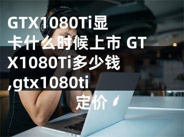 GTX1080Ti顯卡什么時(shí)候上市 GTX1080Ti多少錢(qián),gtx1080ti定價(jià)