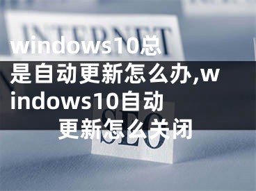 windows10總是自動更新怎么辦,windows10自動更新怎么關(guān)閉