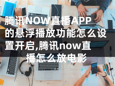 騰訊NOW直播APP的懸浮播放功能怎么設(shè)置開啟,騰訊now直播怎么放電影