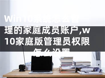 Win10系統(tǒng)怎么管理的家庭成員賬戶,w10家庭版管理員權限怎么設置