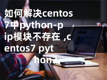 如何解決centos7中python-pip模塊不存在 ,centos7 python3