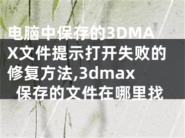 電腦中保存的3DMAX文件提示打開(kāi)失敗的修復(fù)方法,3dmax保存的文件在哪里找