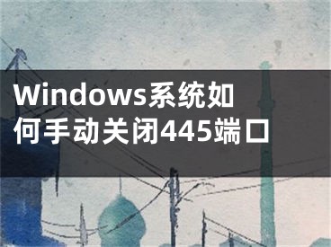 Windows系統(tǒng)如何手動(dòng)關(guān)閉445端口