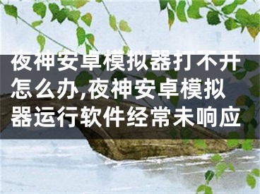 夜神安卓模擬器打不開怎么辦,夜神安卓模擬器運行軟件經常未響應