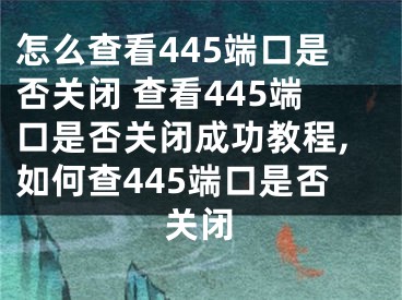 怎么查看445端口是否關(guān)閉 查看445端口是否關(guān)閉成功教程,如何查445端口是否關(guān)閉