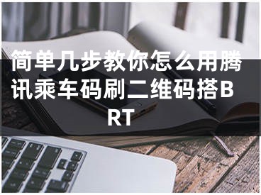 簡單幾步教你怎么用騰訊乘車碼刷二維碼搭BRT