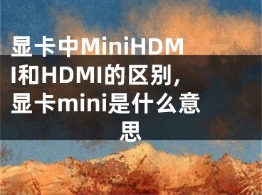 顯卡中MiniHDMI和HDMI的區(qū)別,顯卡mini是什么意思