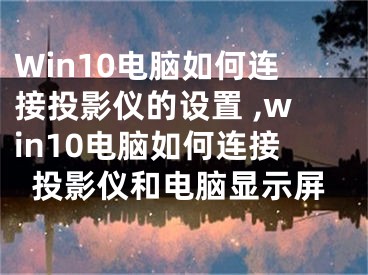 Win10電腦如何連接投影儀的設(shè)置 ,win10電腦如何連接投影儀和電腦顯示屏