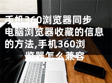 手機360瀏覽器同步電腦瀏覽器收藏的信息的方法,手機360瀏覽器怎么兼容