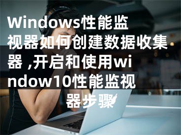 Windows性能監(jiān)視器如何創(chuàng)建數據收集器 ,開啟和使用window10性能監(jiān)視器步驟