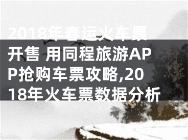 2018年春運火車票開售 用同程旅游APP搶購車票攻略,2018年火車票數據分析