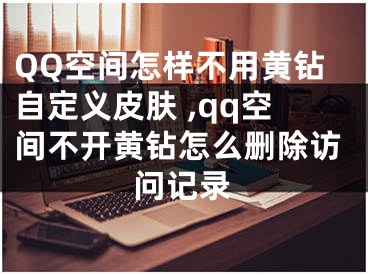 QQ空間怎樣不用黃鉆自定義皮膚 ,qq空間不開黃鉆怎么刪除訪問記錄