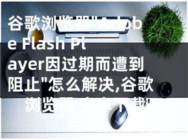 谷歌瀏覽器"Adobe Flash Player因過期而遭到阻止"怎么解決,谷歌瀏覽器 安卓下載