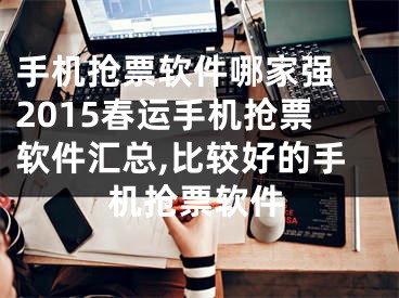 手機搶票軟件哪家強 2015春運手機搶票軟件匯總,比較好的手機搶票軟件