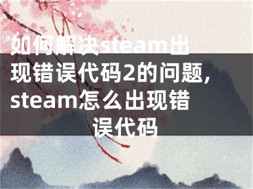 如何解決steam出現(xiàn)錯誤代碼2的問題,steam怎么出現(xiàn)錯誤代碼