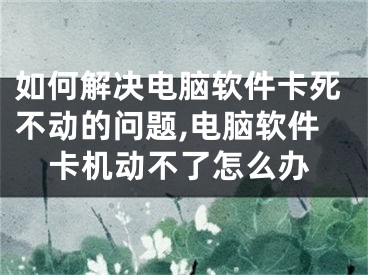 如何解決電腦軟件卡死不動的問題,電腦軟件卡機動不了怎么辦