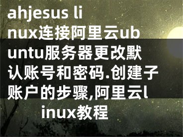 ahjesus linux連接阿里云ubuntu服務(wù)器更改默認(rèn)賬號(hào)和密碼.創(chuàng)建子賬戶的步驟,阿里云linux教程