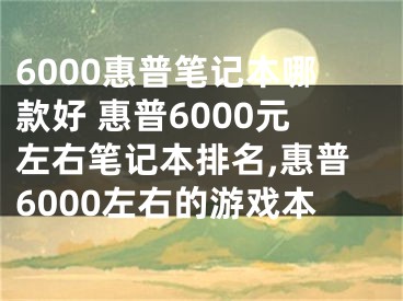 6000惠普筆記本哪款好 惠普6000元左右筆記本排名,惠普6000左右的游戲本