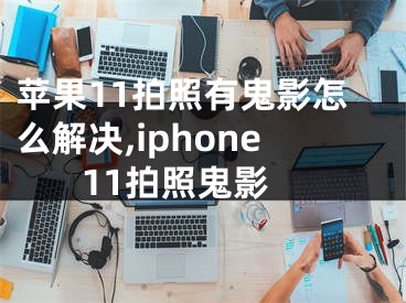 蘋果11拍照有鬼影怎么解決,iphone 11拍照鬼影