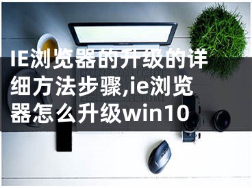 IE瀏覽器的升級的詳細方法步驟,ie瀏覽器怎么升級win10