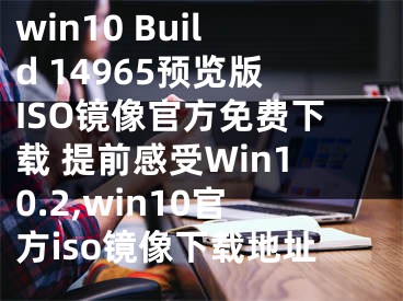 win10 Build 14965預覽版ISO鏡像官方免費下載 提前感受Win10.2,win10官方iso鏡像下載地址