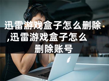 迅雷游戲盒子怎么刪除 ,迅雷游戲盒子怎么刪除賬號