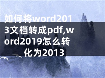 如何將word2013文檔轉(zhuǎn)成pdf,word2019怎么轉(zhuǎn)化為2013