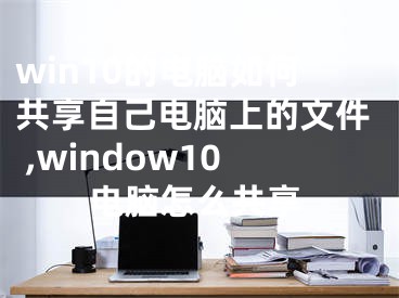 win10的電腦如何共享自己電腦上的文件 ,window10電腦怎么共享