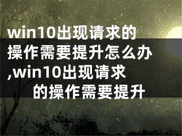 win10出現(xiàn)請求的操作需要提升怎么辦 ,win10出現(xiàn)請求的操作需要提升