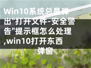 Win10系統(tǒng)總是彈出"打開文件-安全警告"提示框怎么處理 ,win10打開東西彈窗