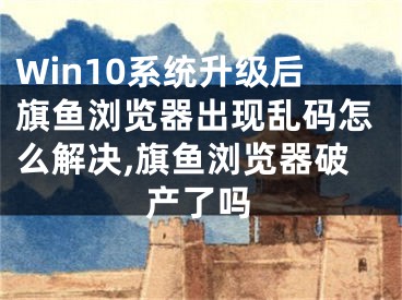 Win10系統(tǒng)升級(jí)后旗魚瀏覽器出現(xiàn)亂碼怎么解決,旗魚瀏覽器破產(chǎn)了嗎