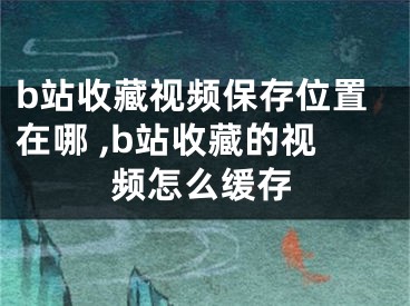 b站收藏視頻保存位置在哪 ,b站收藏的視頻怎么緩存